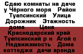 Сдаю комнаты на даче у Чёрного моря › Район ­ Туапсинский › Улица ­ Дорожник › Этажность дома ­ 1 › Цена ­ 500 - Краснодарский край, Туапсинский р-н, Агой с. Недвижимость » Дома, коттеджи, дачи аренда   . Краснодарский край